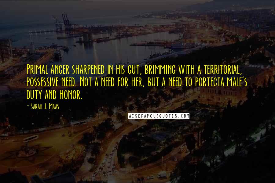 Sarah J. Maas Quotes: Primal anger sharpened in his gut, brimming with a territorial, possessive need. Not a need for her, but a need to portecta male's duty and honor.