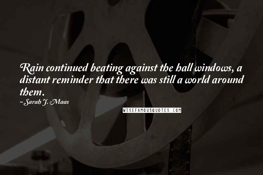Sarah J. Maas Quotes: Rain continued beating against the hall windows, a distant reminder that there was still a world around them.