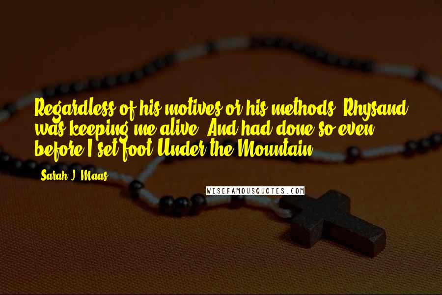 Sarah J. Maas Quotes: Regardless of his motives or his methods, Rhysand was keeping me alive. And had done so even before I set foot Under the Mountain.