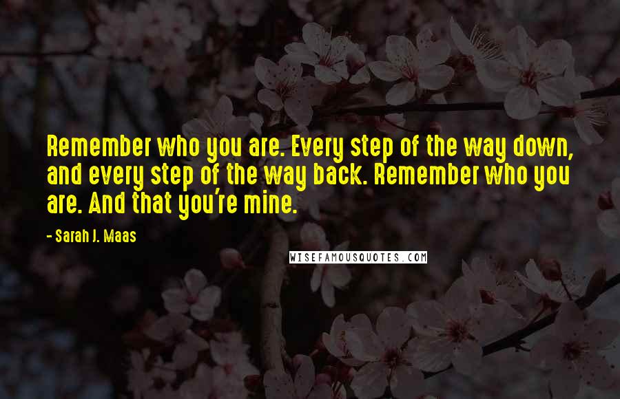 Sarah J. Maas Quotes: Remember who you are. Every step of the way down, and every step of the way back. Remember who you are. And that you're mine.