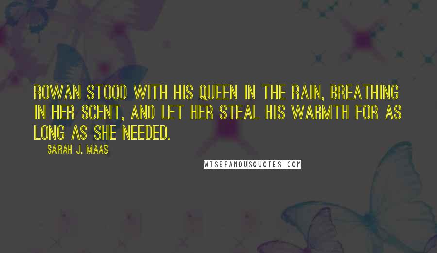 Sarah J. Maas Quotes: Rowan stood with his queen in the rain, breathing in her scent, and let her steal his warmth for as long as she needed.