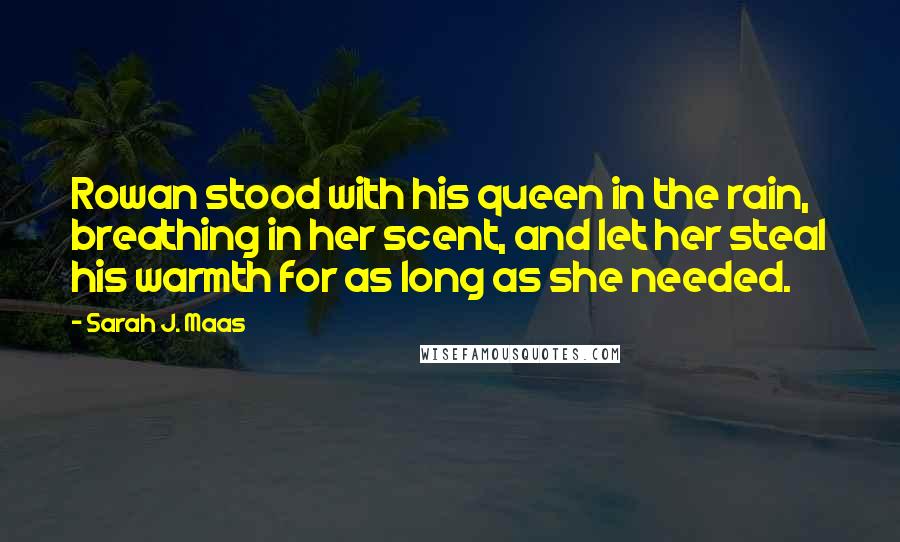 Sarah J. Maas Quotes: Rowan stood with his queen in the rain, breathing in her scent, and let her steal his warmth for as long as she needed.