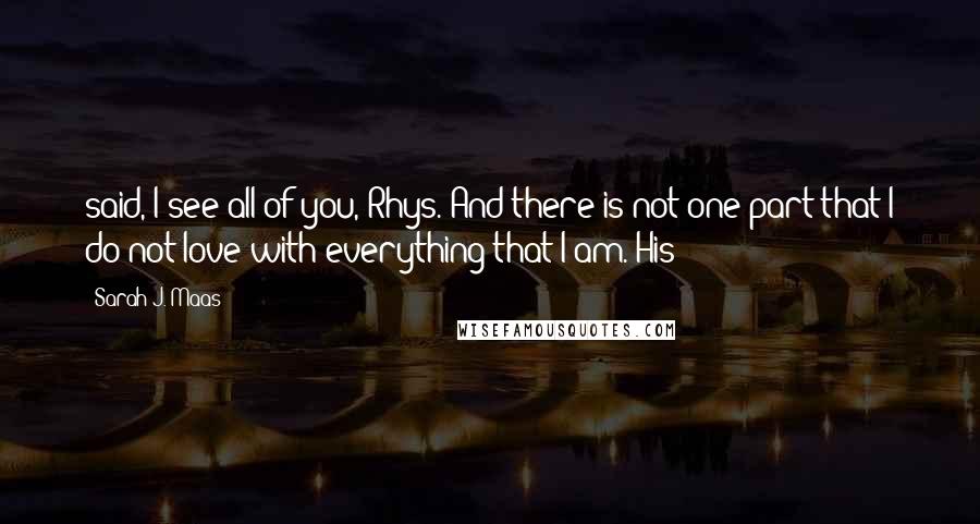 Sarah J. Maas Quotes: said, I see all of you, Rhys. And there is not one part that I do not love with everything that I am. His