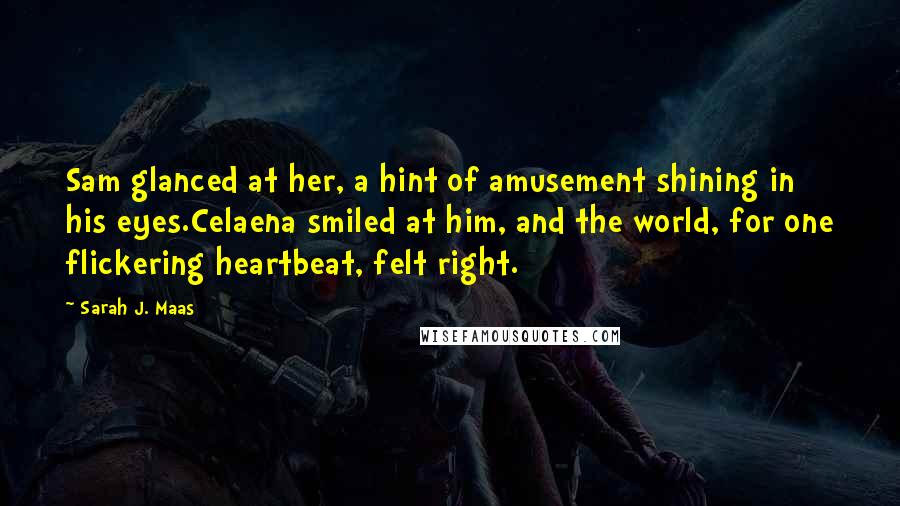 Sarah J. Maas Quotes: Sam glanced at her, a hint of amusement shining in his eyes.Celaena smiled at him, and the world, for one flickering heartbeat, felt right.