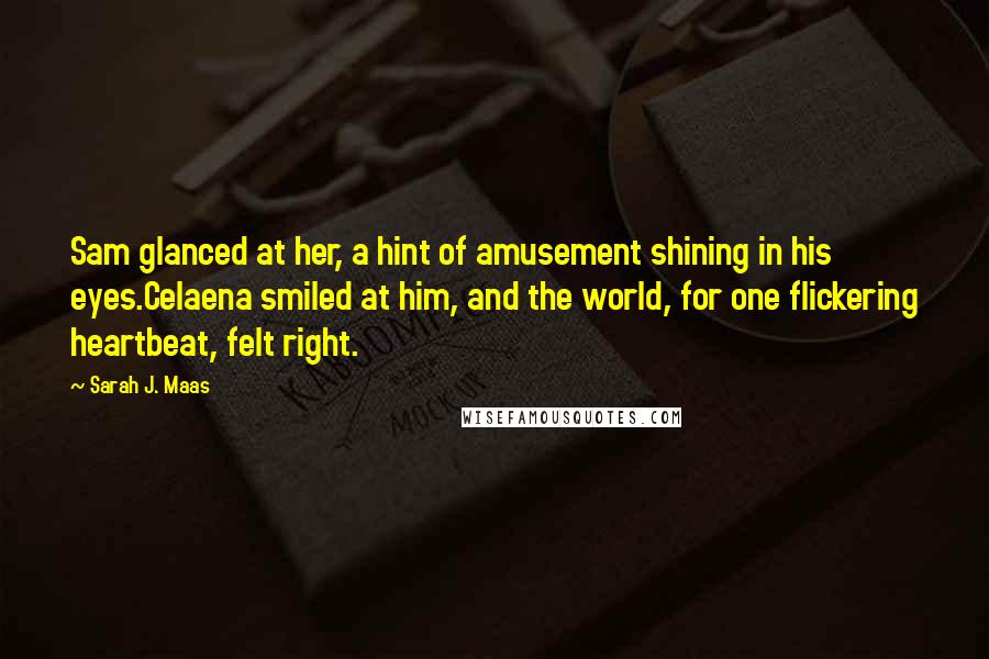 Sarah J. Maas Quotes: Sam glanced at her, a hint of amusement shining in his eyes.Celaena smiled at him, and the world, for one flickering heartbeat, felt right.