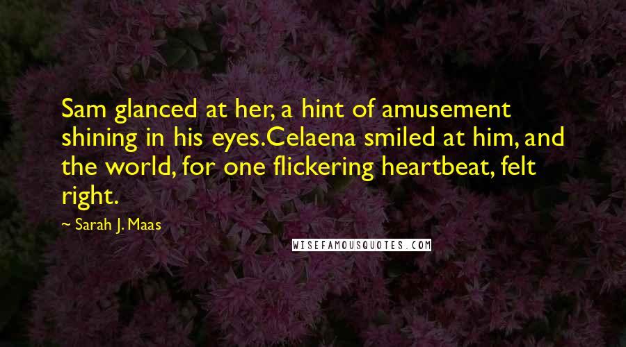 Sarah J. Maas Quotes: Sam glanced at her, a hint of amusement shining in his eyes.Celaena smiled at him, and the world, for one flickering heartbeat, felt right.