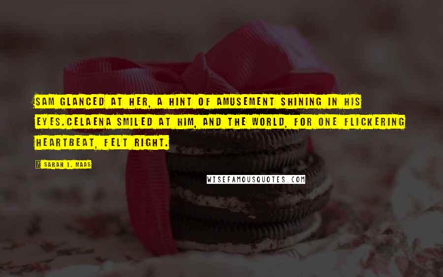 Sarah J. Maas Quotes: Sam glanced at her, a hint of amusement shining in his eyes.Celaena smiled at him, and the world, for one flickering heartbeat, felt right.