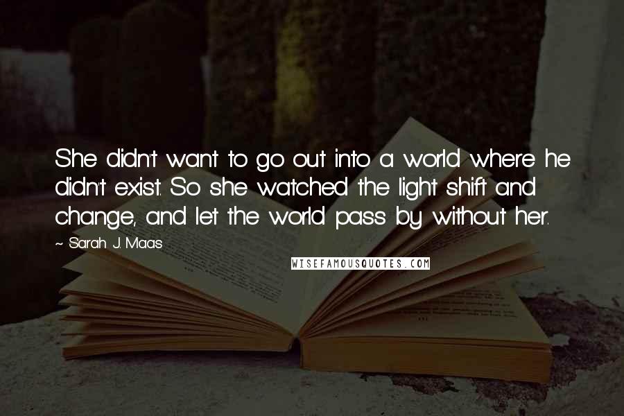 Sarah J. Maas Quotes: She didn't want to go out into a world where he didn't exist. So she watched the light shift and change, and let the world pass by without her.