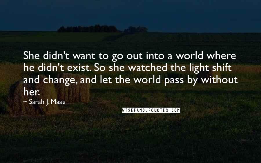 Sarah J. Maas Quotes: She didn't want to go out into a world where he didn't exist. So she watched the light shift and change, and let the world pass by without her.