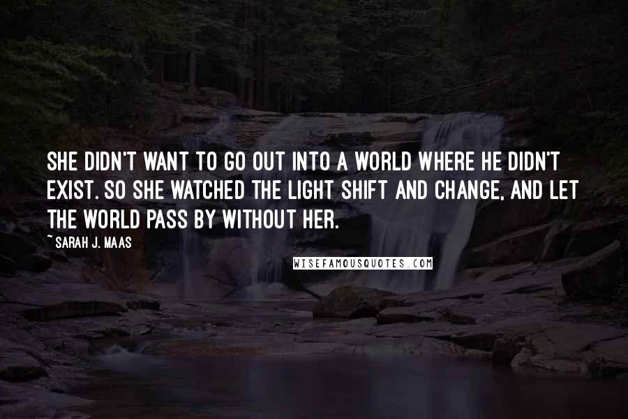 Sarah J. Maas Quotes: She didn't want to go out into a world where he didn't exist. So she watched the light shift and change, and let the world pass by without her.