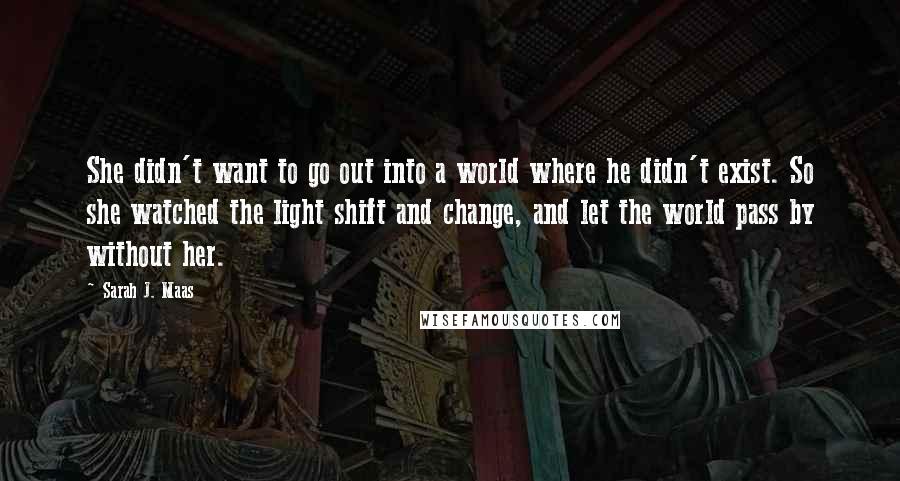 Sarah J. Maas Quotes: She didn't want to go out into a world where he didn't exist. So she watched the light shift and change, and let the world pass by without her.