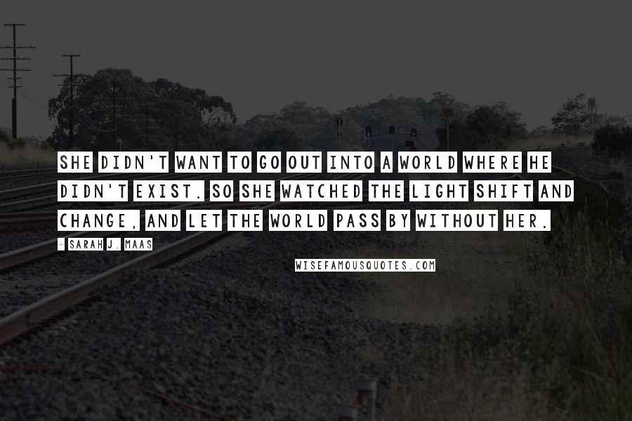 Sarah J. Maas Quotes: She didn't want to go out into a world where he didn't exist. So she watched the light shift and change, and let the world pass by without her.