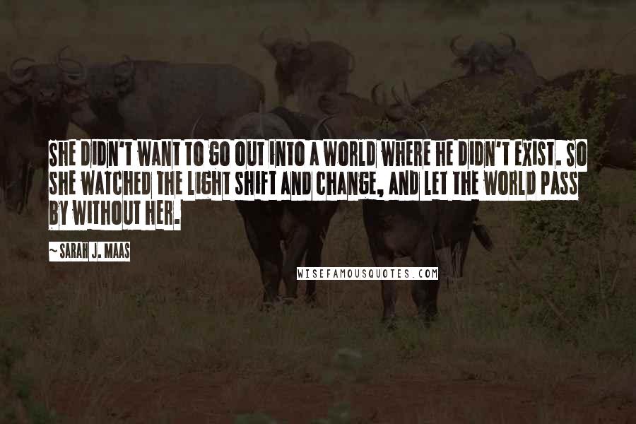 Sarah J. Maas Quotes: She didn't want to go out into a world where he didn't exist. So she watched the light shift and change, and let the world pass by without her.