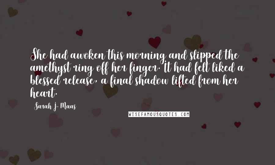 Sarah J. Maas Quotes: She had awoken this morning and slipped the amethyst ring off her finger. It had felt liked a blessed release, a final shadow lifted from her heart.