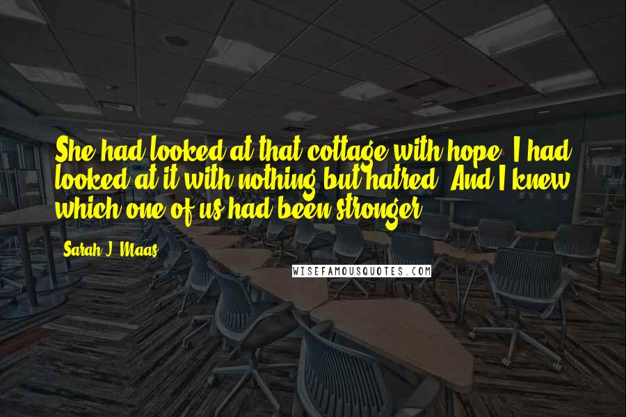 Sarah J. Maas Quotes: She had looked at that cottage with hope; I had looked at it with nothing but hatred. And I knew which one of us had been stronger.