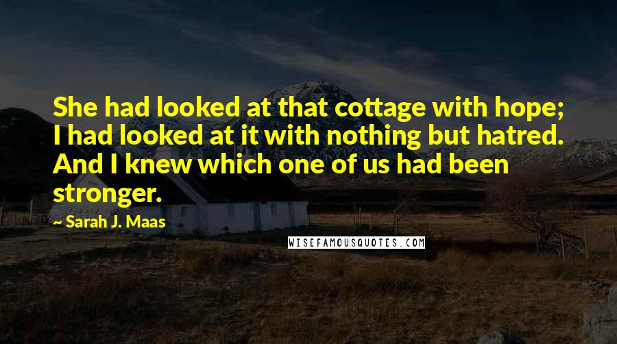 Sarah J. Maas Quotes: She had looked at that cottage with hope; I had looked at it with nothing but hatred. And I knew which one of us had been stronger.