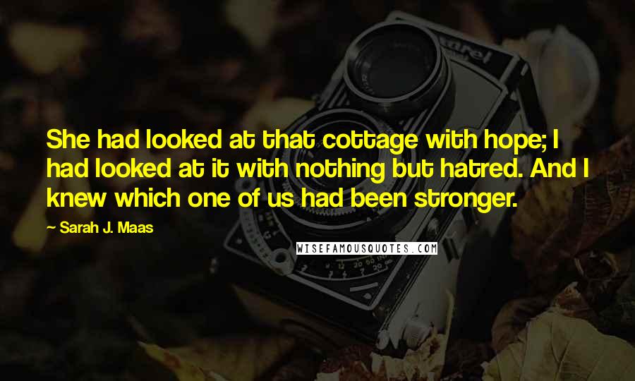 Sarah J. Maas Quotes: She had looked at that cottage with hope; I had looked at it with nothing but hatred. And I knew which one of us had been stronger.