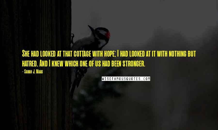 Sarah J. Maas Quotes: She had looked at that cottage with hope; I had looked at it with nothing but hatred. And I knew which one of us had been stronger.