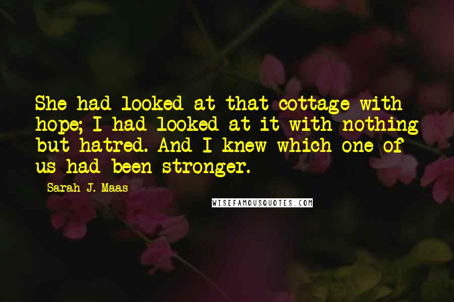 Sarah J. Maas Quotes: She had looked at that cottage with hope; I had looked at it with nothing but hatred. And I knew which one of us had been stronger.