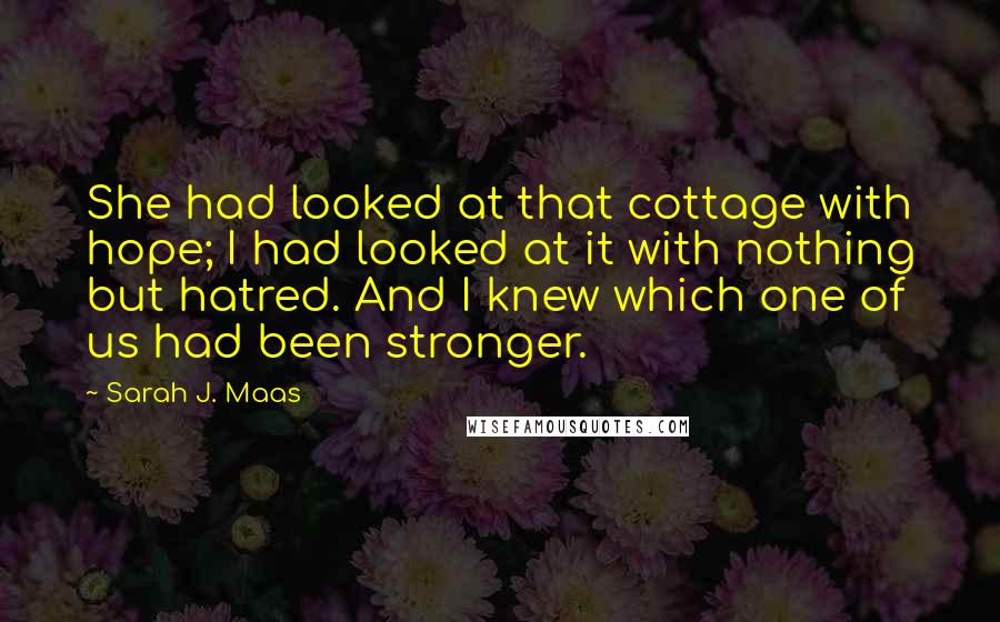 Sarah J. Maas Quotes: She had looked at that cottage with hope; I had looked at it with nothing but hatred. And I knew which one of us had been stronger.