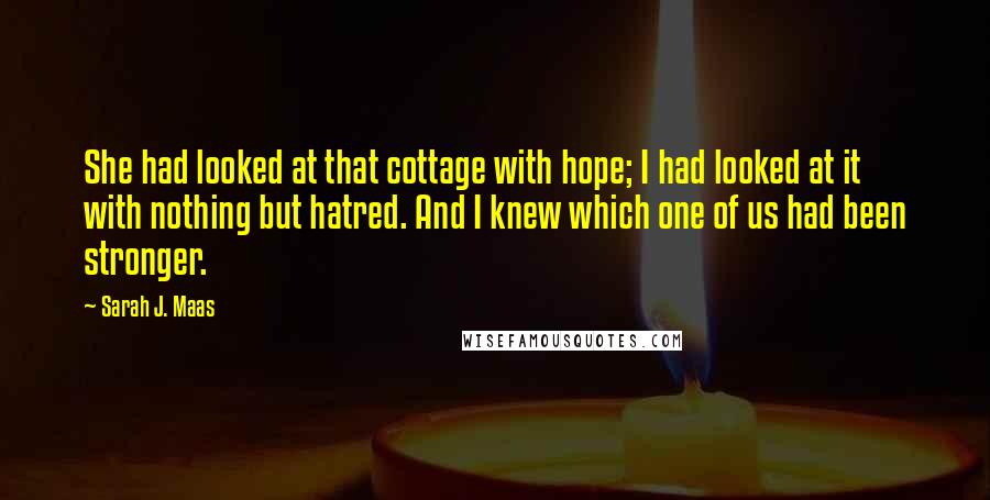 Sarah J. Maas Quotes: She had looked at that cottage with hope; I had looked at it with nothing but hatred. And I knew which one of us had been stronger.