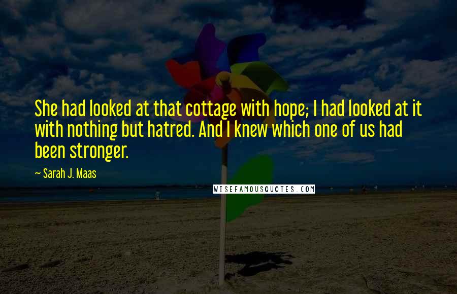 Sarah J. Maas Quotes: She had looked at that cottage with hope; I had looked at it with nothing but hatred. And I knew which one of us had been stronger.