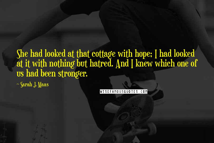 Sarah J. Maas Quotes: She had looked at that cottage with hope; I had looked at it with nothing but hatred. And I knew which one of us had been stronger.