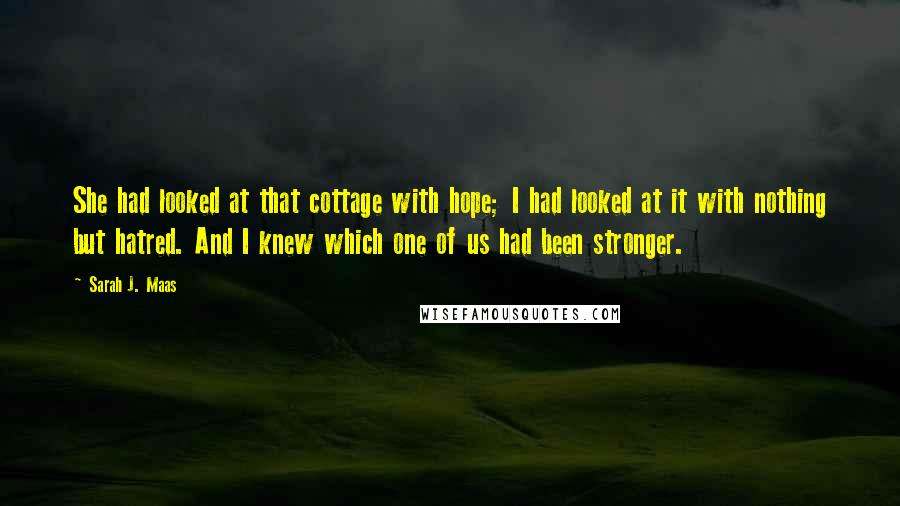 Sarah J. Maas Quotes: She had looked at that cottage with hope; I had looked at it with nothing but hatred. And I knew which one of us had been stronger.