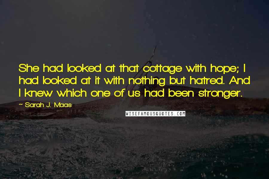 Sarah J. Maas Quotes: She had looked at that cottage with hope; I had looked at it with nothing but hatred. And I knew which one of us had been stronger.