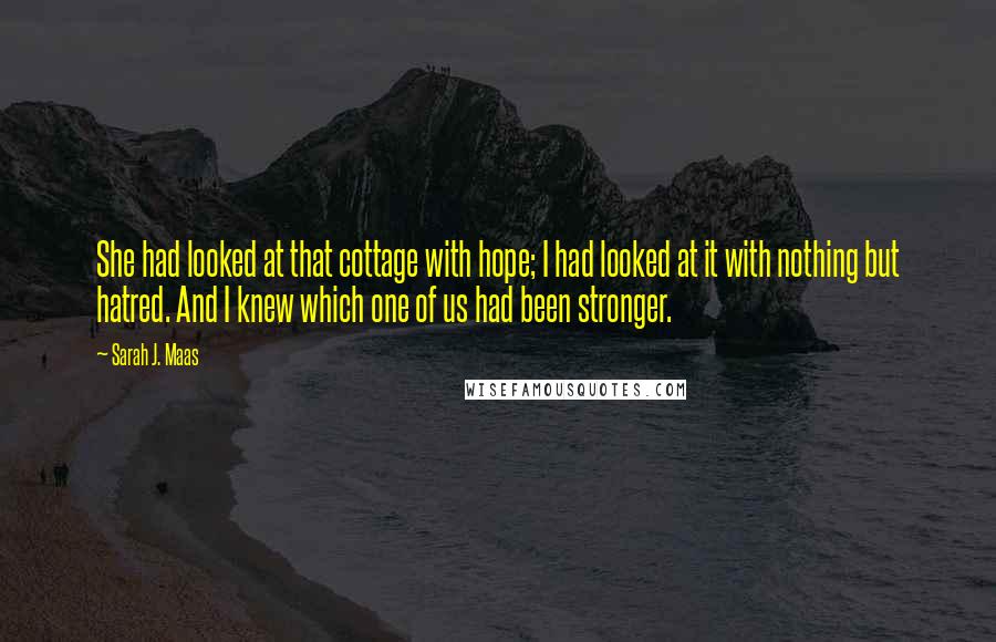 Sarah J. Maas Quotes: She had looked at that cottage with hope; I had looked at it with nothing but hatred. And I knew which one of us had been stronger.