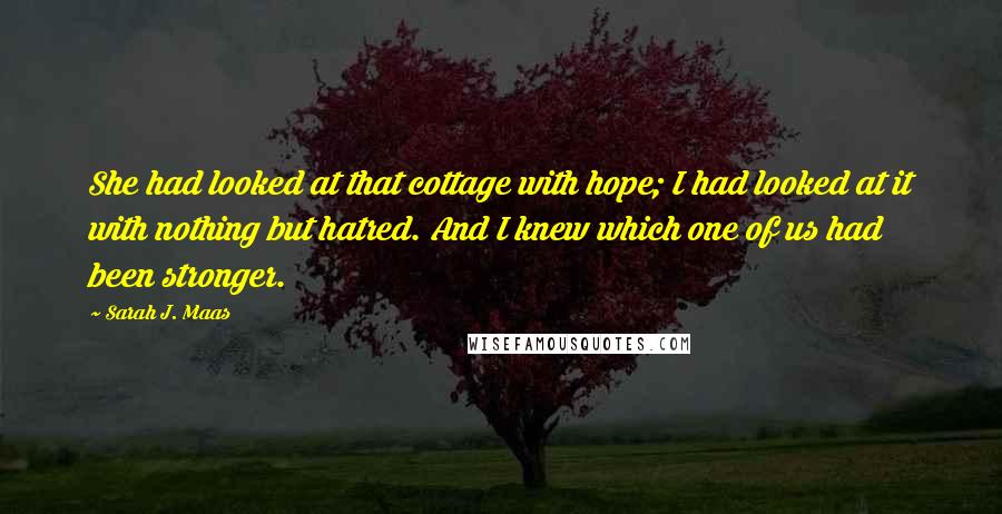 Sarah J. Maas Quotes: She had looked at that cottage with hope; I had looked at it with nothing but hatred. And I knew which one of us had been stronger.