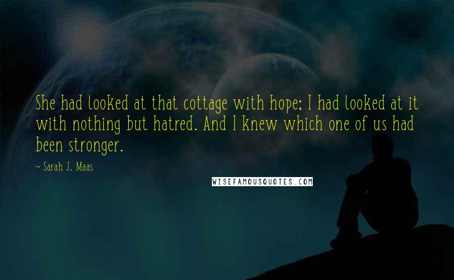 Sarah J. Maas Quotes: She had looked at that cottage with hope; I had looked at it with nothing but hatred. And I knew which one of us had been stronger.