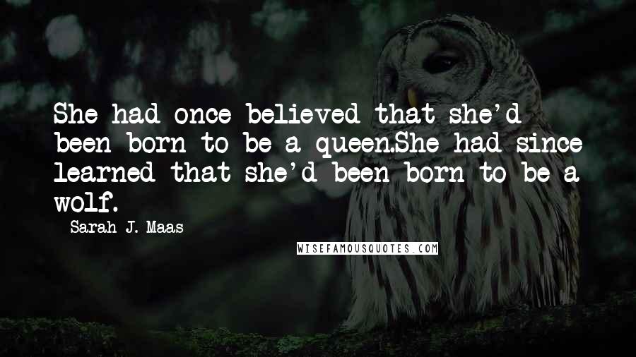 Sarah J. Maas Quotes: She had once believed that she'd been born to be a queen.She had since learned that she'd been born to be a wolf.