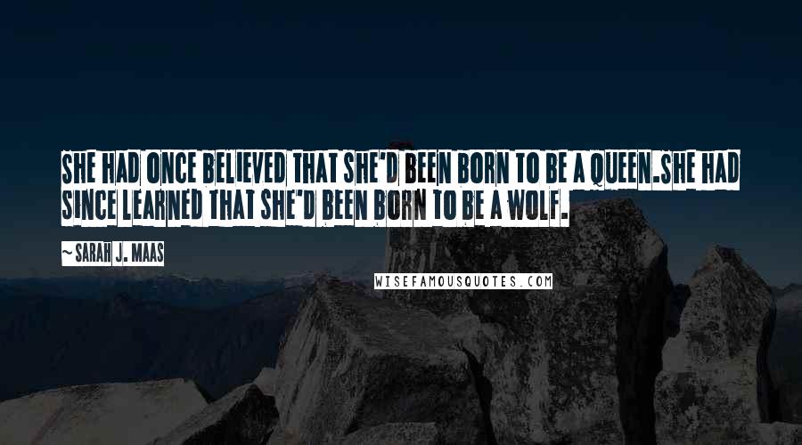 Sarah J. Maas Quotes: She had once believed that she'd been born to be a queen.She had since learned that she'd been born to be a wolf.