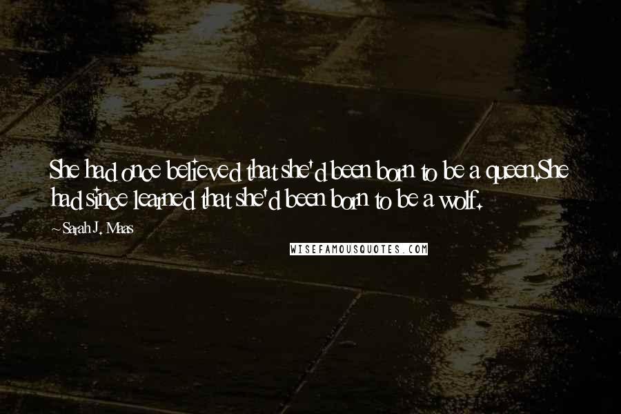 Sarah J. Maas Quotes: She had once believed that she'd been born to be a queen.She had since learned that she'd been born to be a wolf.