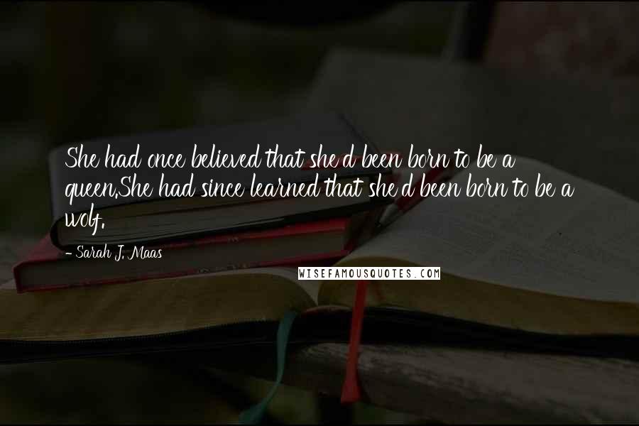 Sarah J. Maas Quotes: She had once believed that she'd been born to be a queen.She had since learned that she'd been born to be a wolf.