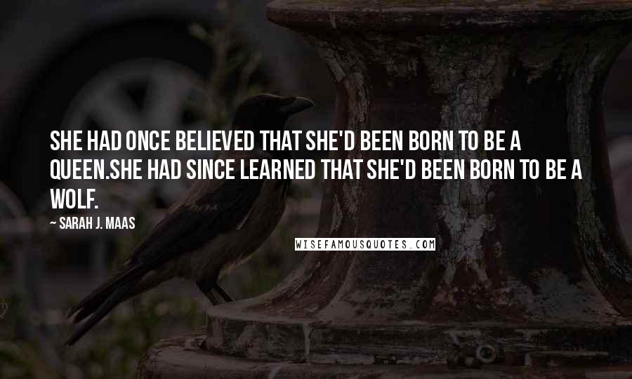 Sarah J. Maas Quotes: She had once believed that she'd been born to be a queen.She had since learned that she'd been born to be a wolf.