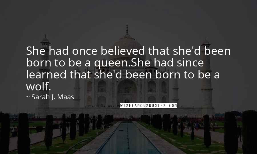 Sarah J. Maas Quotes: She had once believed that she'd been born to be a queen.She had since learned that she'd been born to be a wolf.