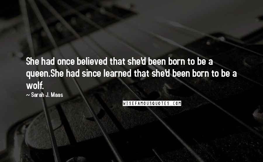 Sarah J. Maas Quotes: She had once believed that she'd been born to be a queen.She had since learned that she'd been born to be a wolf.