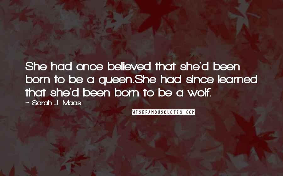 Sarah J. Maas Quotes: She had once believed that she'd been born to be a queen.She had since learned that she'd been born to be a wolf.