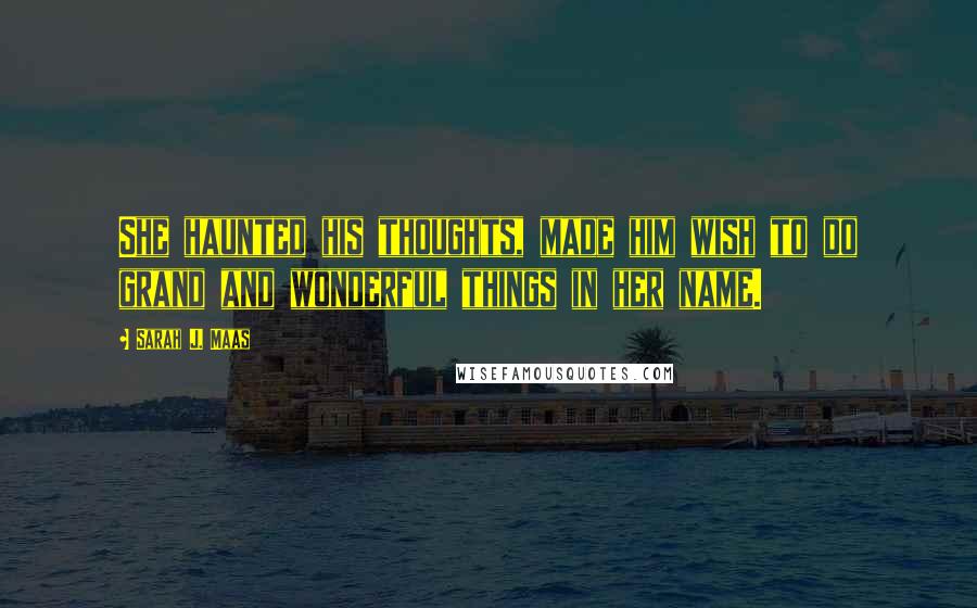 Sarah J. Maas Quotes: She haunted his thoughts, made him wish to do grand and wonderful things in her name.