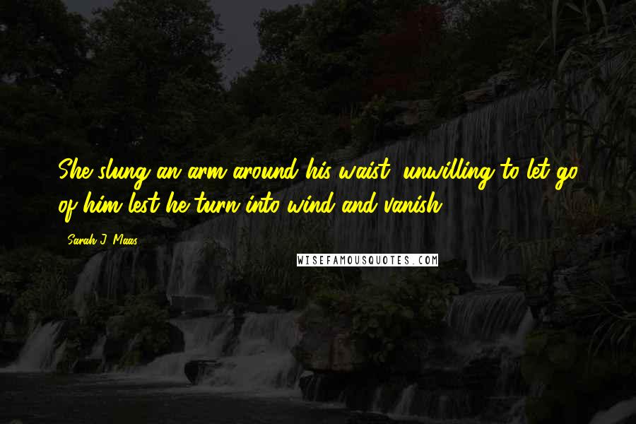 Sarah J. Maas Quotes: She slung an arm around his waist, unwilling to let go of him lest he turn into wind and vanish.