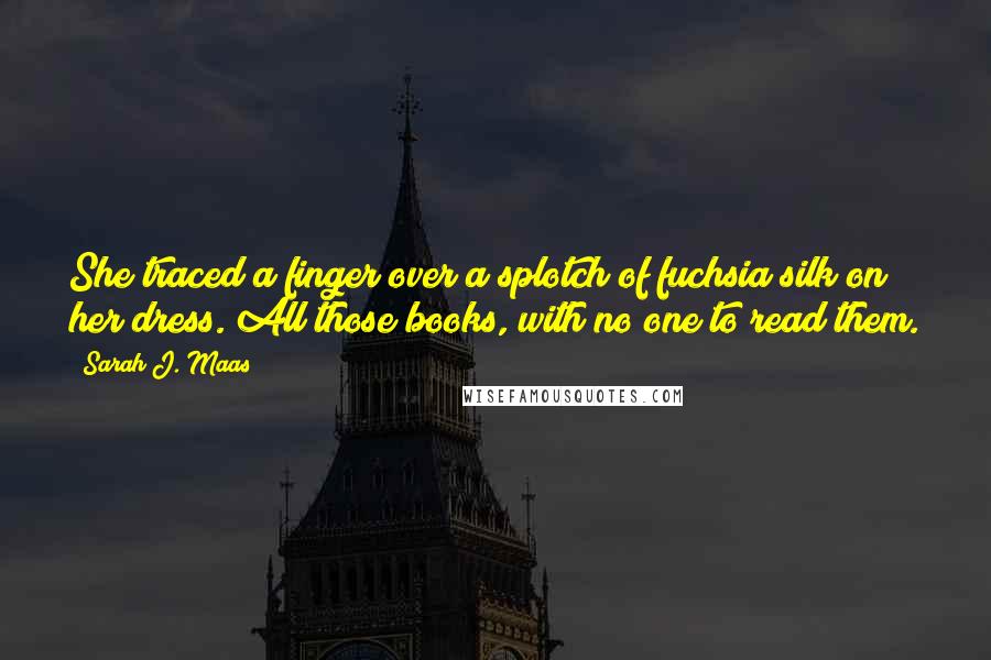 Sarah J. Maas Quotes: She traced a finger over a splotch of fuchsia silk on her dress. All those books, with no one to read them.