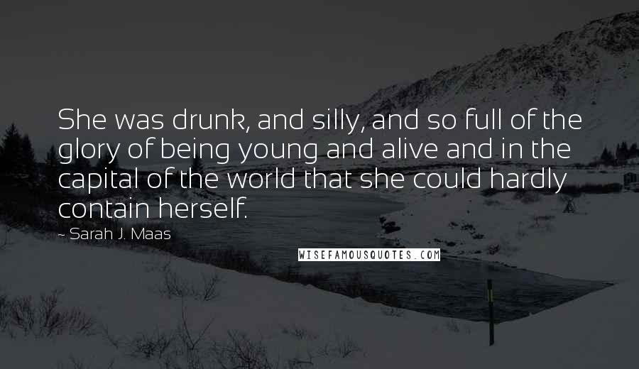 Sarah J. Maas Quotes: She was drunk, and silly, and so full of the glory of being young and alive and in the capital of the world that she could hardly contain herself.