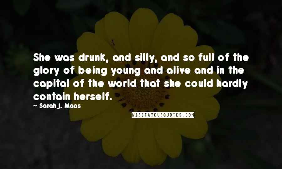 Sarah J. Maas Quotes: She was drunk, and silly, and so full of the glory of being young and alive and in the capital of the world that she could hardly contain herself.