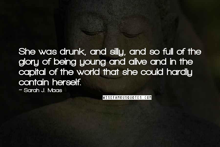 Sarah J. Maas Quotes: She was drunk, and silly, and so full of the glory of being young and alive and in the capital of the world that she could hardly contain herself.