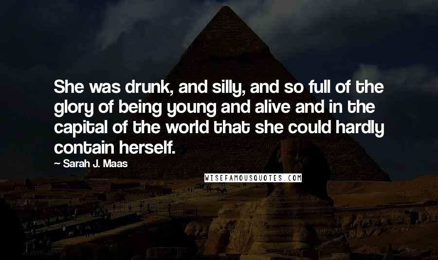 Sarah J. Maas Quotes: She was drunk, and silly, and so full of the glory of being young and alive and in the capital of the world that she could hardly contain herself.