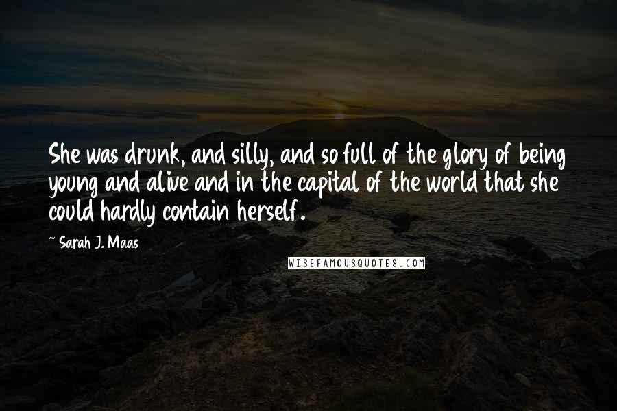 Sarah J. Maas Quotes: She was drunk, and silly, and so full of the glory of being young and alive and in the capital of the world that she could hardly contain herself.