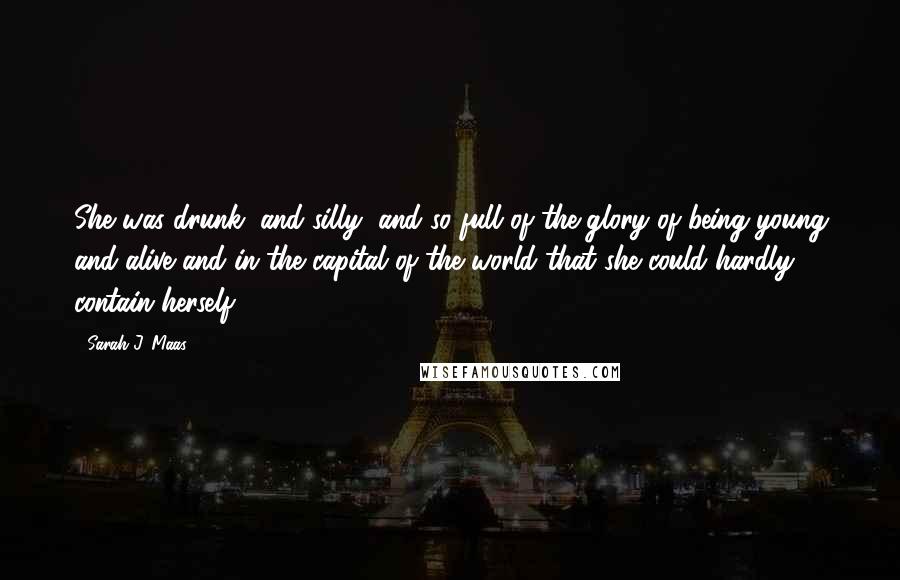 Sarah J. Maas Quotes: She was drunk, and silly, and so full of the glory of being young and alive and in the capital of the world that she could hardly contain herself.