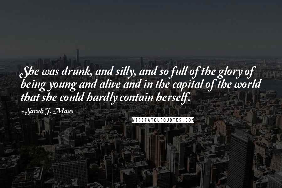 Sarah J. Maas Quotes: She was drunk, and silly, and so full of the glory of being young and alive and in the capital of the world that she could hardly contain herself.